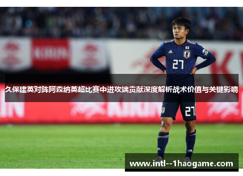 久保建英对阵阿森纳英超比赛中进攻端贡献深度解析战术价值与关键影响