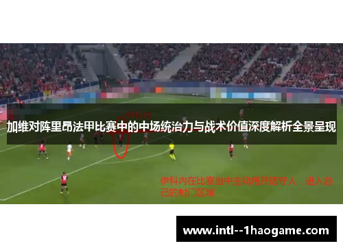 加维对阵里昂法甲比赛中的中场统治力与战术价值深度解析全景呈现