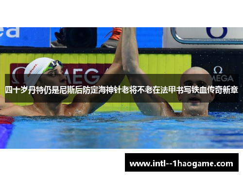 四十岁丹特仍是尼斯后防定海神针老将不老在法甲书写铁血传奇新章